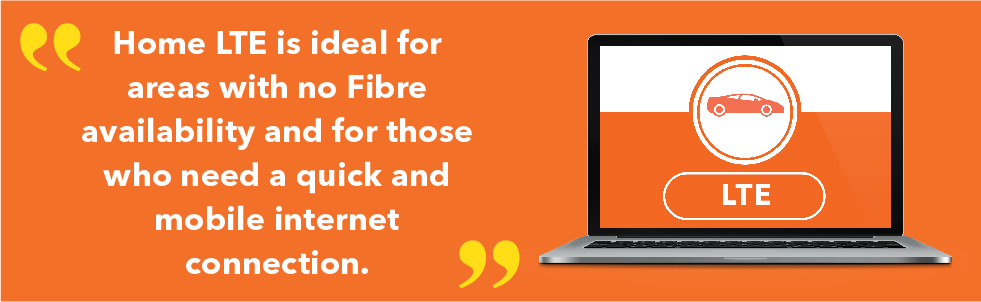 Home LTE is ideal for areas with no Fibre availability and for those who need a quick and mobile internet connection.