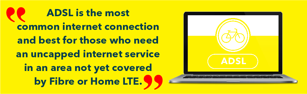 ADSL is the most common internet connection and best for those who need an uncapped internet service in an area not yet covered by Fibre or Home LTE.